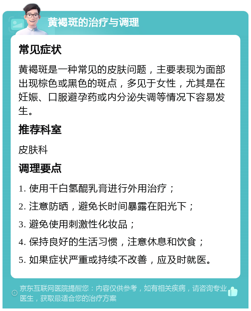 黄褐斑的治疗与调理 常见症状 黄褐斑是一种常见的皮肤问题，主要表现为面部出现棕色或黑色的斑点，多见于女性，尤其是在妊娠、口服避孕药或内分泌失调等情况下容易发生。 推荐科室 皮肤科 调理要点 1. 使用千白氢醌乳膏进行外用治疗； 2. 注意防晒，避免长时间暴露在阳光下； 3. 避免使用刺激性化妆品； 4. 保持良好的生活习惯，注意休息和饮食； 5. 如果症状严重或持续不改善，应及时就医。