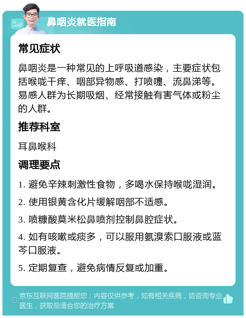 鼻咽炎就医指南 常见症状 鼻咽炎是一种常见的上呼吸道感染，主要症状包括喉咙干痒、咽部异物感、打喷嚏、流鼻涕等。易感人群为长期吸烟、经常接触有害气体或粉尘的人群。 推荐科室 耳鼻喉科 调理要点 1. 避免辛辣刺激性食物，多喝水保持喉咙湿润。 2. 使用银黄含化片缓解咽部不适感。 3. 喷糠酸莫米松鼻喷剂控制鼻腔症状。 4. 如有咳嗽或痰多，可以服用氨溴索口服液或蓝芩口服液。 5. 定期复查，避免病情反复或加重。