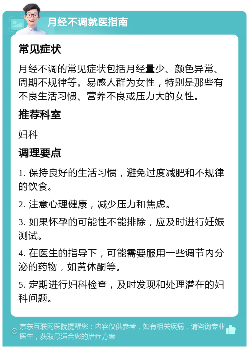 月经不调就医指南 常见症状 月经不调的常见症状包括月经量少、颜色异常、周期不规律等。易感人群为女性，特别是那些有不良生活习惯、营养不良或压力大的女性。 推荐科室 妇科 调理要点 1. 保持良好的生活习惯，避免过度减肥和不规律的饮食。 2. 注意心理健康，减少压力和焦虑。 3. 如果怀孕的可能性不能排除，应及时进行妊娠测试。 4. 在医生的指导下，可能需要服用一些调节内分泌的药物，如黄体酮等。 5. 定期进行妇科检查，及时发现和处理潜在的妇科问题。