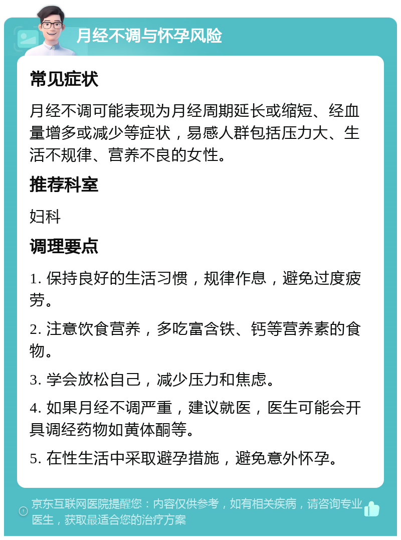 月经不调与怀孕风险 常见症状 月经不调可能表现为月经周期延长或缩短、经血量增多或减少等症状，易感人群包括压力大、生活不规律、营养不良的女性。 推荐科室 妇科 调理要点 1. 保持良好的生活习惯，规律作息，避免过度疲劳。 2. 注意饮食营养，多吃富含铁、钙等营养素的食物。 3. 学会放松自己，减少压力和焦虑。 4. 如果月经不调严重，建议就医，医生可能会开具调经药物如黄体酮等。 5. 在性生活中采取避孕措施，避免意外怀孕。