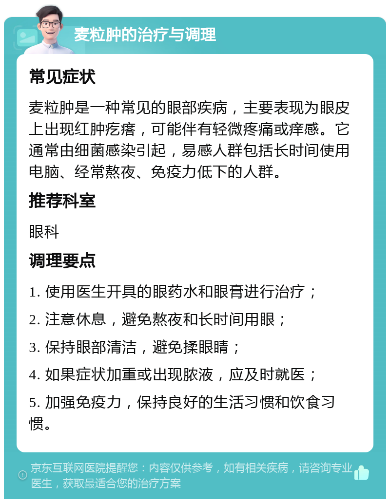 麦粒肿的治疗与调理 常见症状 麦粒肿是一种常见的眼部疾病，主要表现为眼皮上出现红肿疙瘩，可能伴有轻微疼痛或痒感。它通常由细菌感染引起，易感人群包括长时间使用电脑、经常熬夜、免疫力低下的人群。 推荐科室 眼科 调理要点 1. 使用医生开具的眼药水和眼膏进行治疗； 2. 注意休息，避免熬夜和长时间用眼； 3. 保持眼部清洁，避免揉眼睛； 4. 如果症状加重或出现脓液，应及时就医； 5. 加强免疫力，保持良好的生活习惯和饮食习惯。