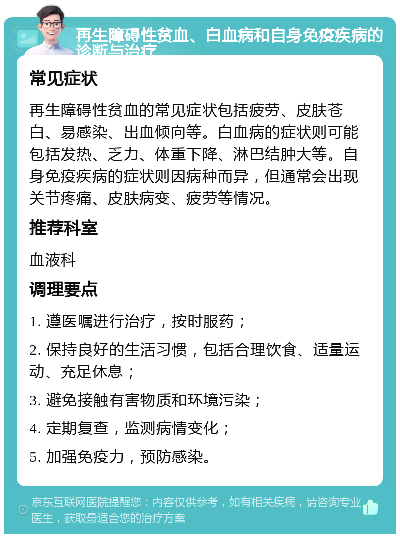 再生障碍性贫血、白血病和自身免疫疾病的诊断与治疗 常见症状 再生障碍性贫血的常见症状包括疲劳、皮肤苍白、易感染、出血倾向等。白血病的症状则可能包括发热、乏力、体重下降、淋巴结肿大等。自身免疫疾病的症状则因病种而异，但通常会出现关节疼痛、皮肤病变、疲劳等情况。 推荐科室 血液科 调理要点 1. 遵医嘱进行治疗，按时服药； 2. 保持良好的生活习惯，包括合理饮食、适量运动、充足休息； 3. 避免接触有害物质和环境污染； 4. 定期复查，监测病情变化； 5. 加强免疫力，预防感染。