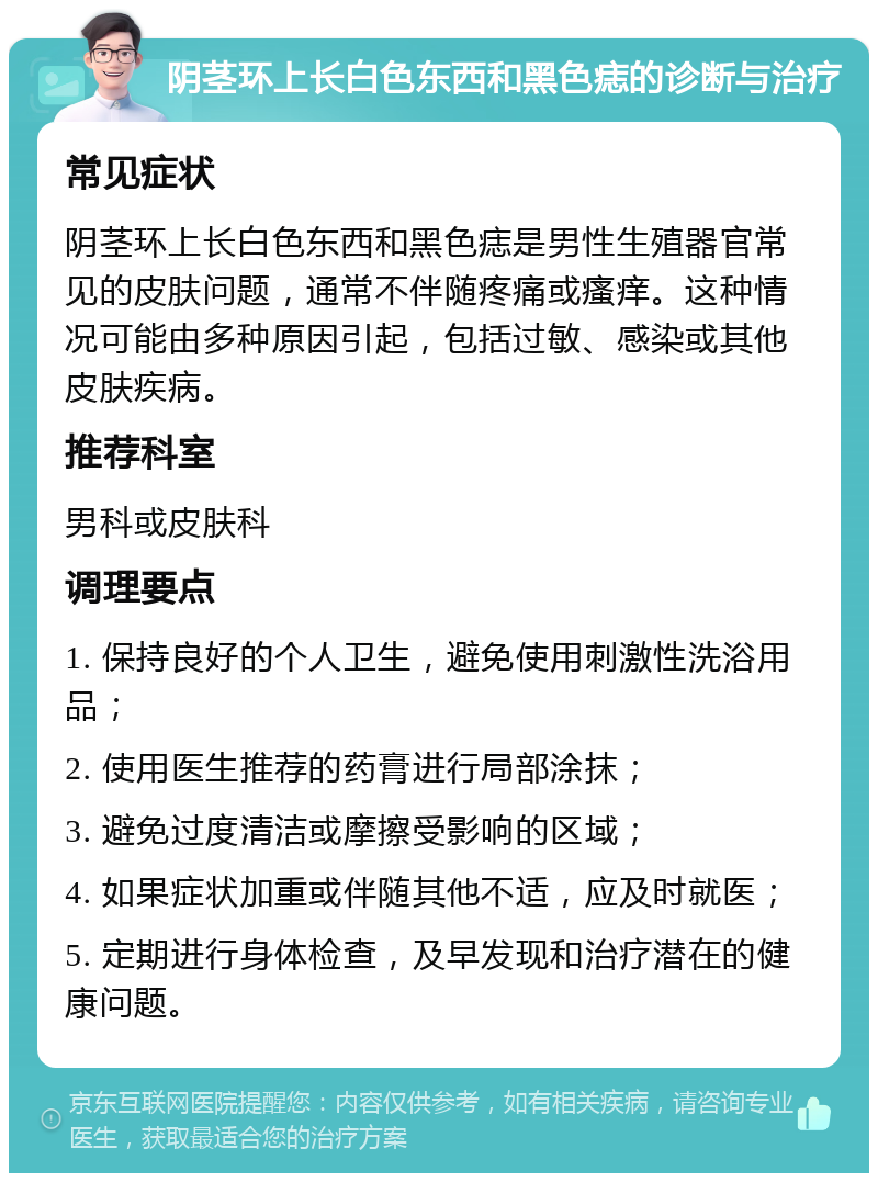 阴茎环上长白色东西和黑色痣的诊断与治疗 常见症状 阴茎环上长白色东西和黑色痣是男性生殖器官常见的皮肤问题，通常不伴随疼痛或瘙痒。这种情况可能由多种原因引起，包括过敏、感染或其他皮肤疾病。 推荐科室 男科或皮肤科 调理要点 1. 保持良好的个人卫生，避免使用刺激性洗浴用品； 2. 使用医生推荐的药膏进行局部涂抹； 3. 避免过度清洁或摩擦受影响的区域； 4. 如果症状加重或伴随其他不适，应及时就医； 5. 定期进行身体检查，及早发现和治疗潜在的健康问题。