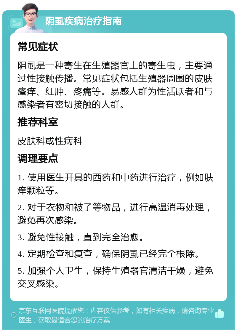 阴虱疾病治疗指南 常见症状 阴虱是一种寄生在生殖器官上的寄生虫，主要通过性接触传播。常见症状包括生殖器周围的皮肤瘙痒、红肿、疼痛等。易感人群为性活跃者和与感染者有密切接触的人群。 推荐科室 皮肤科或性病科 调理要点 1. 使用医生开具的西药和中药进行治疗，例如肤痒颗粒等。 2. 对于衣物和被子等物品，进行高温消毒处理，避免再次感染。 3. 避免性接触，直到完全治愈。 4. 定期检查和复查，确保阴虱已经完全根除。 5. 加强个人卫生，保持生殖器官清洁干燥，避免交叉感染。