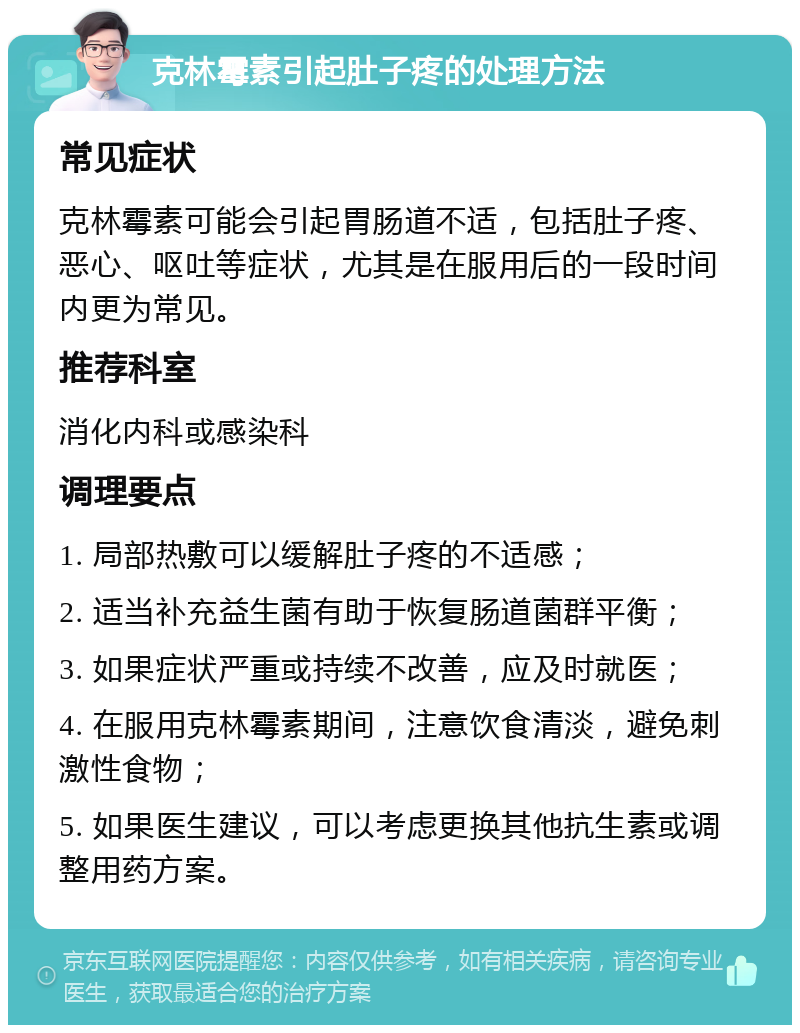 克林霉素引起肚子疼的处理方法 常见症状 克林霉素可能会引起胃肠道不适，包括肚子疼、恶心、呕吐等症状，尤其是在服用后的一段时间内更为常见。 推荐科室 消化内科或感染科 调理要点 1. 局部热敷可以缓解肚子疼的不适感； 2. 适当补充益生菌有助于恢复肠道菌群平衡； 3. 如果症状严重或持续不改善，应及时就医； 4. 在服用克林霉素期间，注意饮食清淡，避免刺激性食物； 5. 如果医生建议，可以考虑更换其他抗生素或调整用药方案。