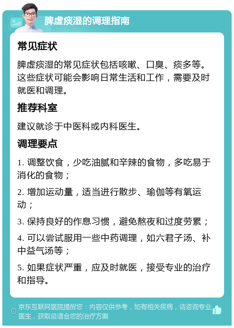 脾虚痰湿的调理指南 常见症状 脾虚痰湿的常见症状包括咳嗽、口臭、痰多等。这些症状可能会影响日常生活和工作，需要及时就医和调理。 推荐科室 建议就诊于中医科或内科医生。 调理要点 1. 调整饮食，少吃油腻和辛辣的食物，多吃易于消化的食物； 2. 增加运动量，适当进行散步、瑜伽等有氧运动； 3. 保持良好的作息习惯，避免熬夜和过度劳累； 4. 可以尝试服用一些中药调理，如六君子汤、补中益气汤等； 5. 如果症状严重，应及时就医，接受专业的治疗和指导。