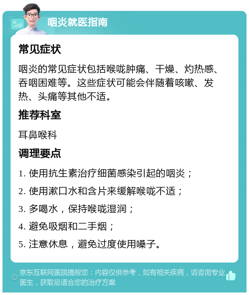 咽炎就医指南 常见症状 咽炎的常见症状包括喉咙肿痛、干燥、灼热感、吞咽困难等。这些症状可能会伴随着咳嗽、发热、头痛等其他不适。 推荐科室 耳鼻喉科 调理要点 1. 使用抗生素治疗细菌感染引起的咽炎； 2. 使用漱口水和含片来缓解喉咙不适； 3. 多喝水，保持喉咙湿润； 4. 避免吸烟和二手烟； 5. 注意休息，避免过度使用嗓子。