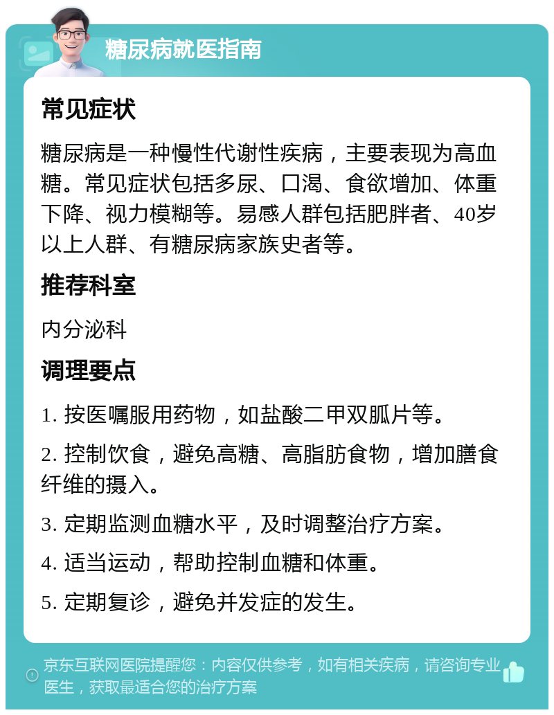 糖尿病就医指南 常见症状 糖尿病是一种慢性代谢性疾病，主要表现为高血糖。常见症状包括多尿、口渴、食欲增加、体重下降、视力模糊等。易感人群包括肥胖者、40岁以上人群、有糖尿病家族史者等。 推荐科室 内分泌科 调理要点 1. 按医嘱服用药物，如盐酸二甲双胍片等。 2. 控制饮食，避免高糖、高脂肪食物，增加膳食纤维的摄入。 3. 定期监测血糖水平，及时调整治疗方案。 4. 适当运动，帮助控制血糖和体重。 5. 定期复诊，避免并发症的发生。