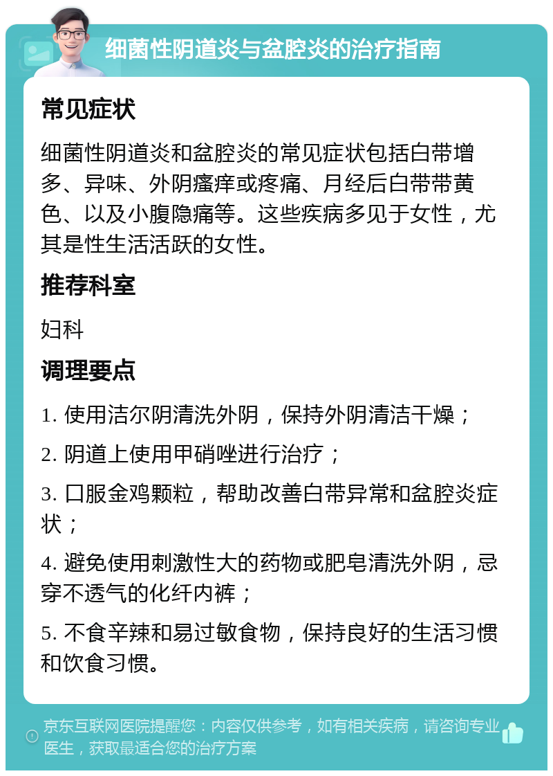 细菌性阴道炎与盆腔炎的治疗指南 常见症状 细菌性阴道炎和盆腔炎的常见症状包括白带增多、异味、外阴瘙痒或疼痛、月经后白带带黄色、以及小腹隐痛等。这些疾病多见于女性，尤其是性生活活跃的女性。 推荐科室 妇科 调理要点 1. 使用洁尔阴清洗外阴，保持外阴清洁干燥； 2. 阴道上使用甲硝唑进行治疗； 3. 口服金鸡颗粒，帮助改善白带异常和盆腔炎症状； 4. 避免使用刺激性大的药物或肥皂清洗外阴，忌穿不透气的化纤内裤； 5. 不食辛辣和易过敏食物，保持良好的生活习惯和饮食习惯。