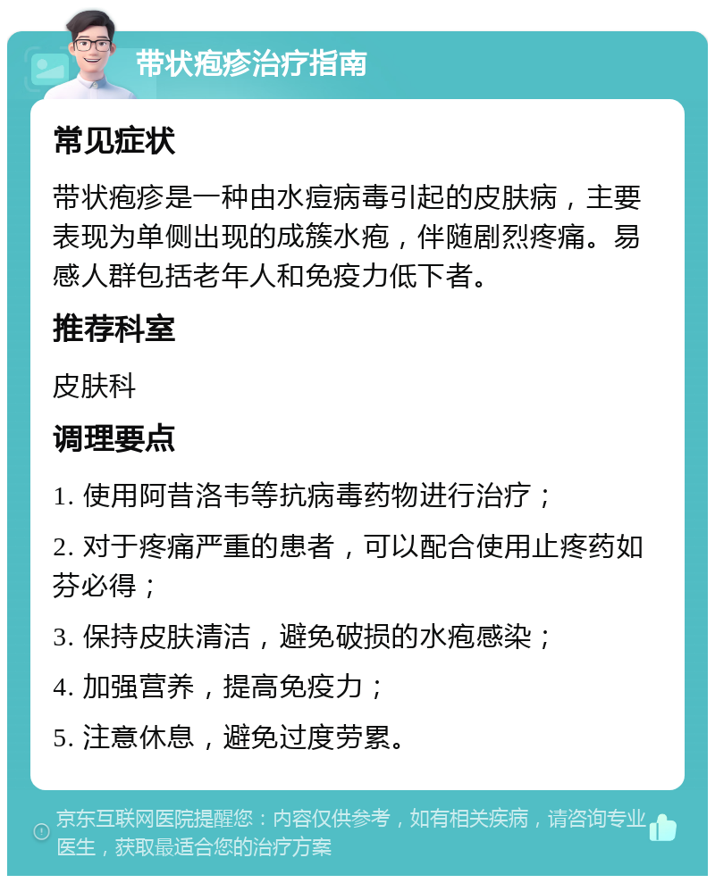 带状疱疹治疗指南 常见症状 带状疱疹是一种由水痘病毒引起的皮肤病，主要表现为单侧出现的成簇水疱，伴随剧烈疼痛。易感人群包括老年人和免疫力低下者。 推荐科室 皮肤科 调理要点 1. 使用阿昔洛韦等抗病毒药物进行治疗； 2. 对于疼痛严重的患者，可以配合使用止疼药如芬必得； 3. 保持皮肤清洁，避免破损的水疱感染； 4. 加强营养，提高免疫力； 5. 注意休息，避免过度劳累。