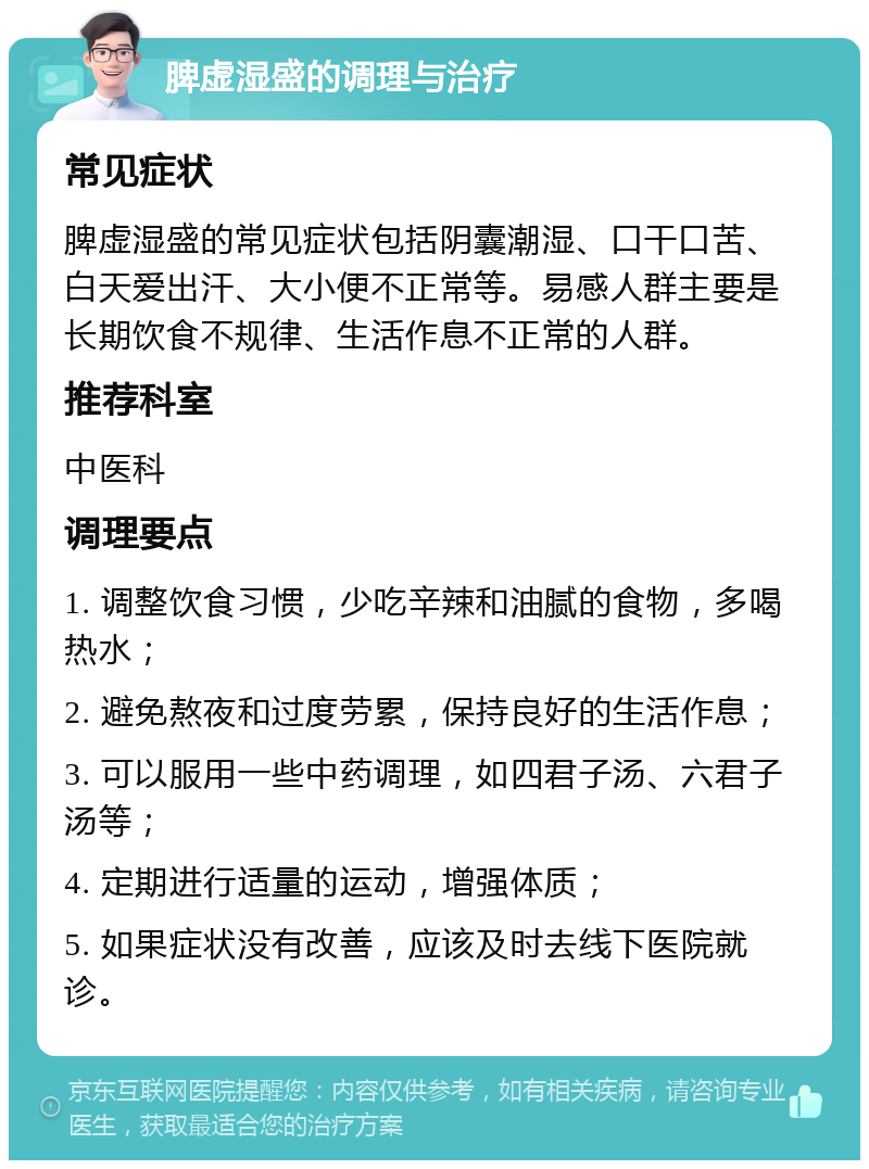 脾虚湿盛的调理与治疗 常见症状 脾虚湿盛的常见症状包括阴囊潮湿、口干口苦、白天爱出汗、大小便不正常等。易感人群主要是长期饮食不规律、生活作息不正常的人群。 推荐科室 中医科 调理要点 1. 调整饮食习惯，少吃辛辣和油腻的食物，多喝热水； 2. 避免熬夜和过度劳累，保持良好的生活作息； 3. 可以服用一些中药调理，如四君子汤、六君子汤等； 4. 定期进行适量的运动，增强体质； 5. 如果症状没有改善，应该及时去线下医院就诊。