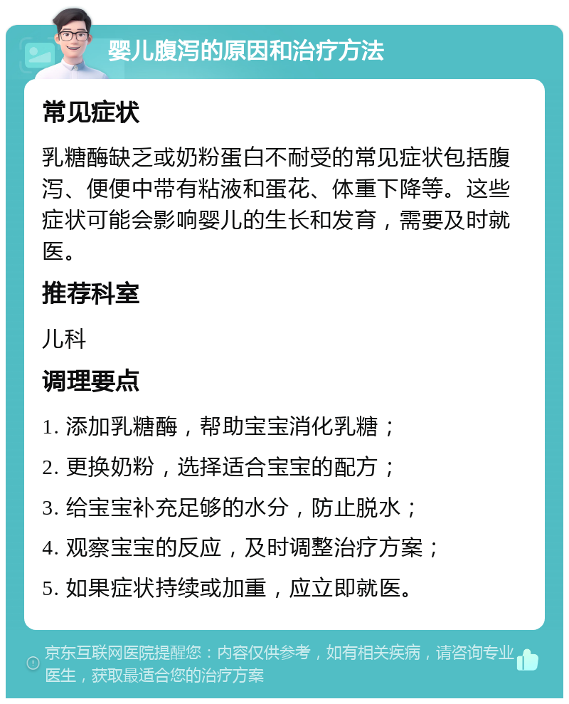 婴儿腹泻的原因和治疗方法 常见症状 乳糖酶缺乏或奶粉蛋白不耐受的常见症状包括腹泻、便便中带有粘液和蛋花、体重下降等。这些症状可能会影响婴儿的生长和发育，需要及时就医。 推荐科室 儿科 调理要点 1. 添加乳糖酶，帮助宝宝消化乳糖； 2. 更换奶粉，选择适合宝宝的配方； 3. 给宝宝补充足够的水分，防止脱水； 4. 观察宝宝的反应，及时调整治疗方案； 5. 如果症状持续或加重，应立即就医。