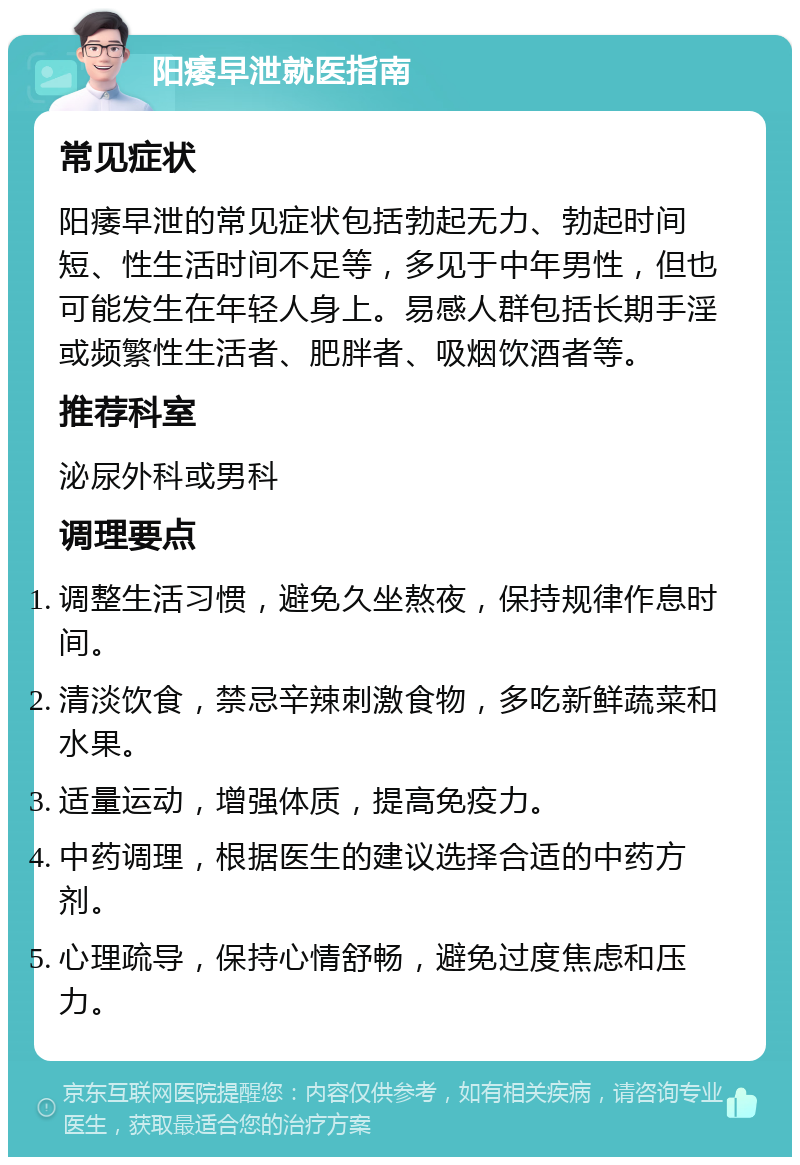 阳痿早泄就医指南 常见症状 阳痿早泄的常见症状包括勃起无力、勃起时间短、性生活时间不足等，多见于中年男性，但也可能发生在年轻人身上。易感人群包括长期手淫或频繁性生活者、肥胖者、吸烟饮酒者等。 推荐科室 泌尿外科或男科 调理要点 调整生活习惯，避免久坐熬夜，保持规律作息时间。 清淡饮食，禁忌辛辣刺激食物，多吃新鲜蔬菜和水果。 适量运动，增强体质，提高免疫力。 中药调理，根据医生的建议选择合适的中药方剂。 心理疏导，保持心情舒畅，避免过度焦虑和压力。