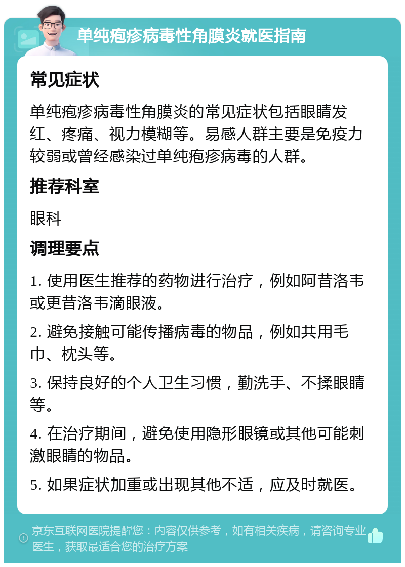 单纯疱疹病毒性角膜炎就医指南 常见症状 单纯疱疹病毒性角膜炎的常见症状包括眼睛发红、疼痛、视力模糊等。易感人群主要是免疫力较弱或曾经感染过单纯疱疹病毒的人群。 推荐科室 眼科 调理要点 1. 使用医生推荐的药物进行治疗，例如阿昔洛韦或更昔洛韦滴眼液。 2. 避免接触可能传播病毒的物品，例如共用毛巾、枕头等。 3. 保持良好的个人卫生习惯，勤洗手、不揉眼睛等。 4. 在治疗期间，避免使用隐形眼镜或其他可能刺激眼睛的物品。 5. 如果症状加重或出现其他不适，应及时就医。