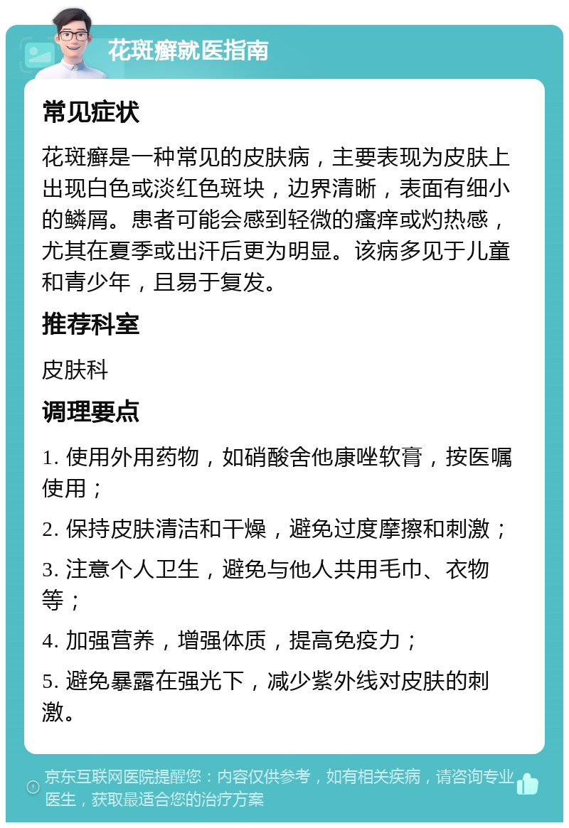 花斑癣就医指南 常见症状 花斑癣是一种常见的皮肤病，主要表现为皮肤上出现白色或淡红色斑块，边界清晰，表面有细小的鳞屑。患者可能会感到轻微的瘙痒或灼热感，尤其在夏季或出汗后更为明显。该病多见于儿童和青少年，且易于复发。 推荐科室 皮肤科 调理要点 1. 使用外用药物，如硝酸舍他康唑软膏，按医嘱使用； 2. 保持皮肤清洁和干燥，避免过度摩擦和刺激； 3. 注意个人卫生，避免与他人共用毛巾、衣物等； 4. 加强营养，增强体质，提高免疫力； 5. 避免暴露在强光下，减少紫外线对皮肤的刺激。