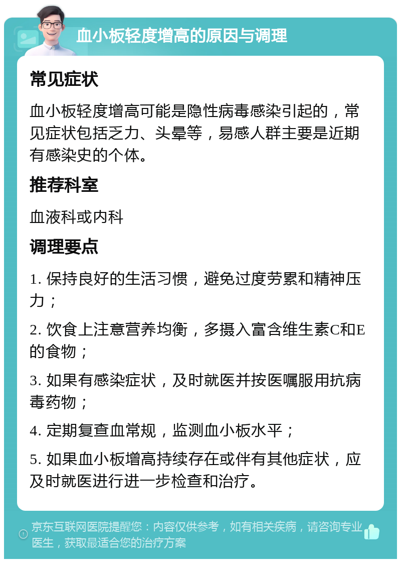 血小板轻度增高的原因与调理 常见症状 血小板轻度增高可能是隐性病毒感染引起的，常见症状包括乏力、头晕等，易感人群主要是近期有感染史的个体。 推荐科室 血液科或内科 调理要点 1. 保持良好的生活习惯，避免过度劳累和精神压力； 2. 饮食上注意营养均衡，多摄入富含维生素C和E的食物； 3. 如果有感染症状，及时就医并按医嘱服用抗病毒药物； 4. 定期复查血常规，监测血小板水平； 5. 如果血小板增高持续存在或伴有其他症状，应及时就医进行进一步检查和治疗。