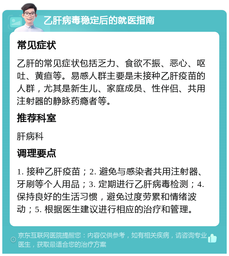 乙肝病毒稳定后的就医指南 常见症状 乙肝的常见症状包括乏力、食欲不振、恶心、呕吐、黄疸等。易感人群主要是未接种乙肝疫苗的人群，尤其是新生儿、家庭成员、性伴侣、共用注射器的静脉药瘾者等。 推荐科室 肝病科 调理要点 1. 接种乙肝疫苗；2. 避免与感染者共用注射器、牙刷等个人用品；3. 定期进行乙肝病毒检测；4. 保持良好的生活习惯，避免过度劳累和情绪波动；5. 根据医生建议进行相应的治疗和管理。