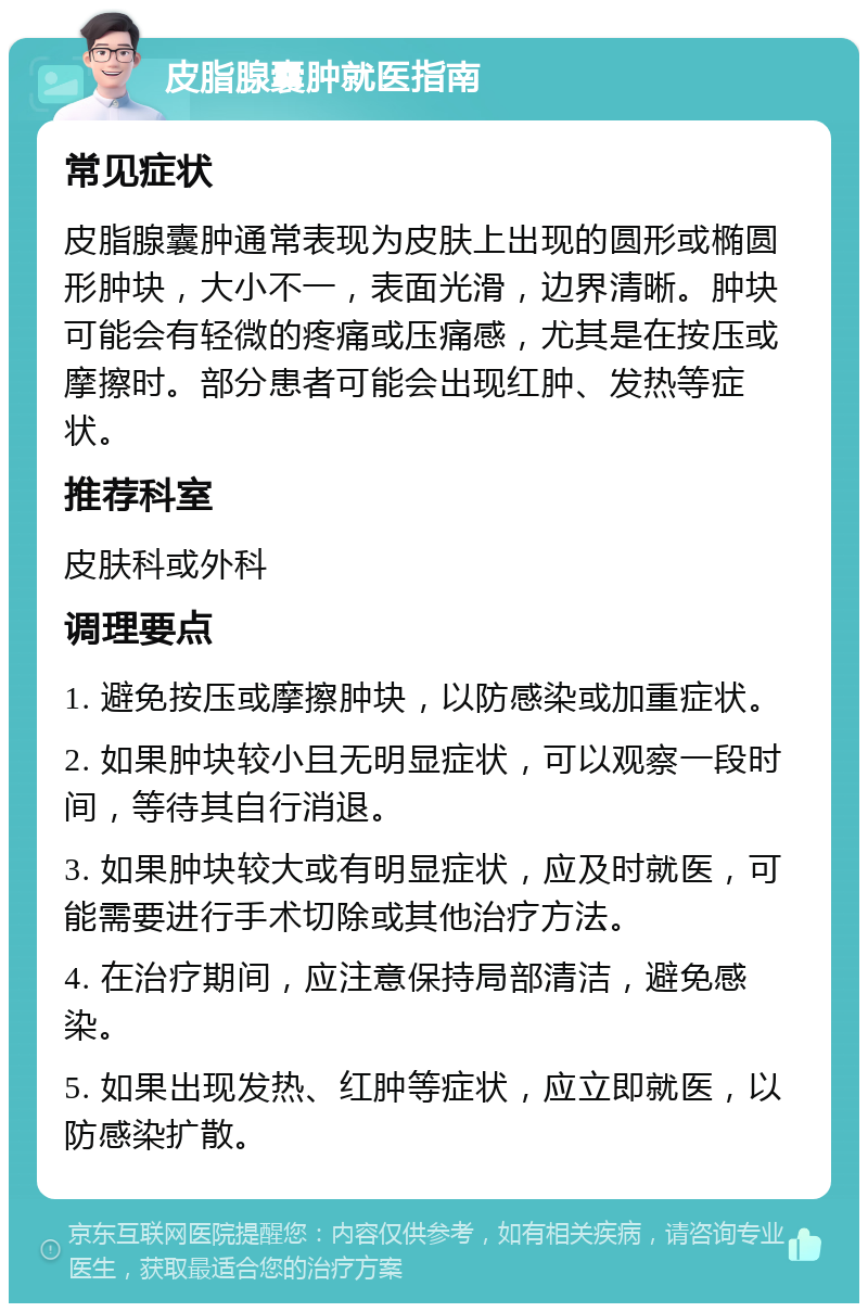 皮脂腺囊肿就医指南 常见症状 皮脂腺囊肿通常表现为皮肤上出现的圆形或椭圆形肿块，大小不一，表面光滑，边界清晰。肿块可能会有轻微的疼痛或压痛感，尤其是在按压或摩擦时。部分患者可能会出现红肿、发热等症状。 推荐科室 皮肤科或外科 调理要点 1. 避免按压或摩擦肿块，以防感染或加重症状。 2. 如果肿块较小且无明显症状，可以观察一段时间，等待其自行消退。 3. 如果肿块较大或有明显症状，应及时就医，可能需要进行手术切除或其他治疗方法。 4. 在治疗期间，应注意保持局部清洁，避免感染。 5. 如果出现发热、红肿等症状，应立即就医，以防感染扩散。