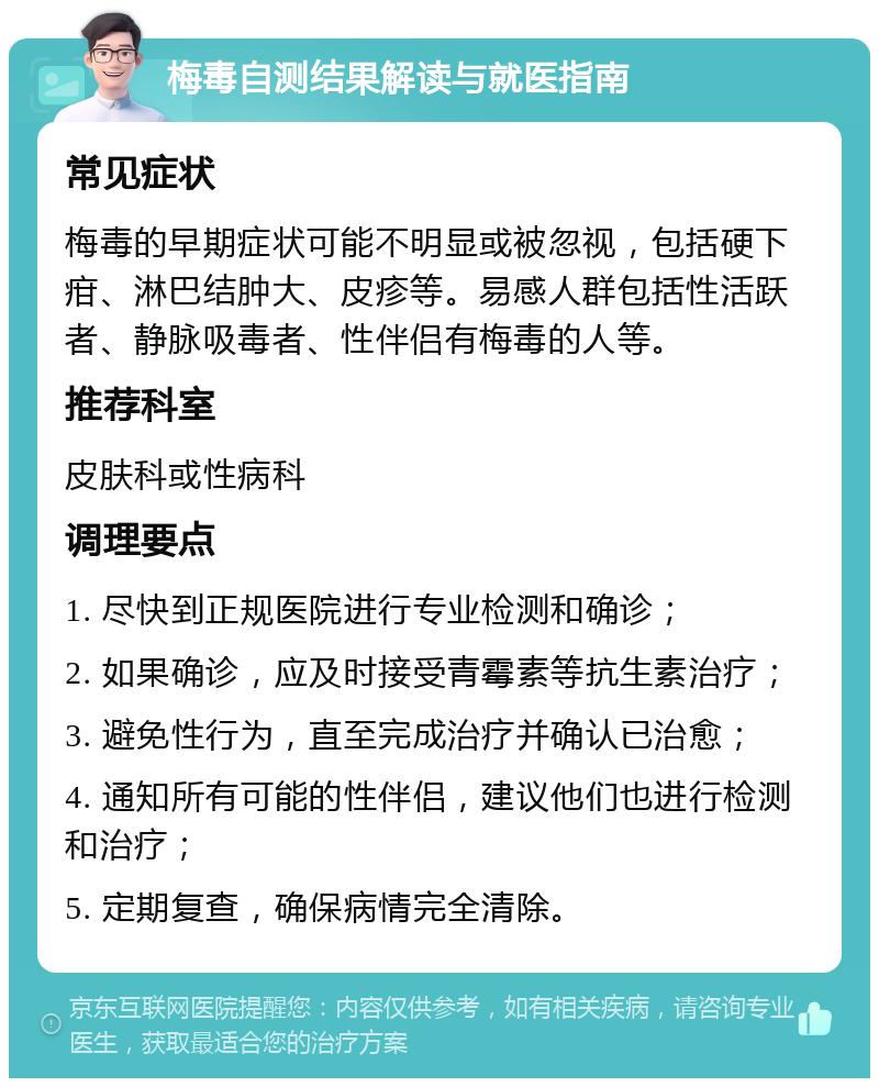 梅毒自测结果解读与就医指南 常见症状 梅毒的早期症状可能不明显或被忽视，包括硬下疳、淋巴结肿大、皮疹等。易感人群包括性活跃者、静脉吸毒者、性伴侣有梅毒的人等。 推荐科室 皮肤科或性病科 调理要点 1. 尽快到正规医院进行专业检测和确诊； 2. 如果确诊，应及时接受青霉素等抗生素治疗； 3. 避免性行为，直至完成治疗并确认已治愈； 4. 通知所有可能的性伴侣，建议他们也进行检测和治疗； 5. 定期复查，确保病情完全清除。