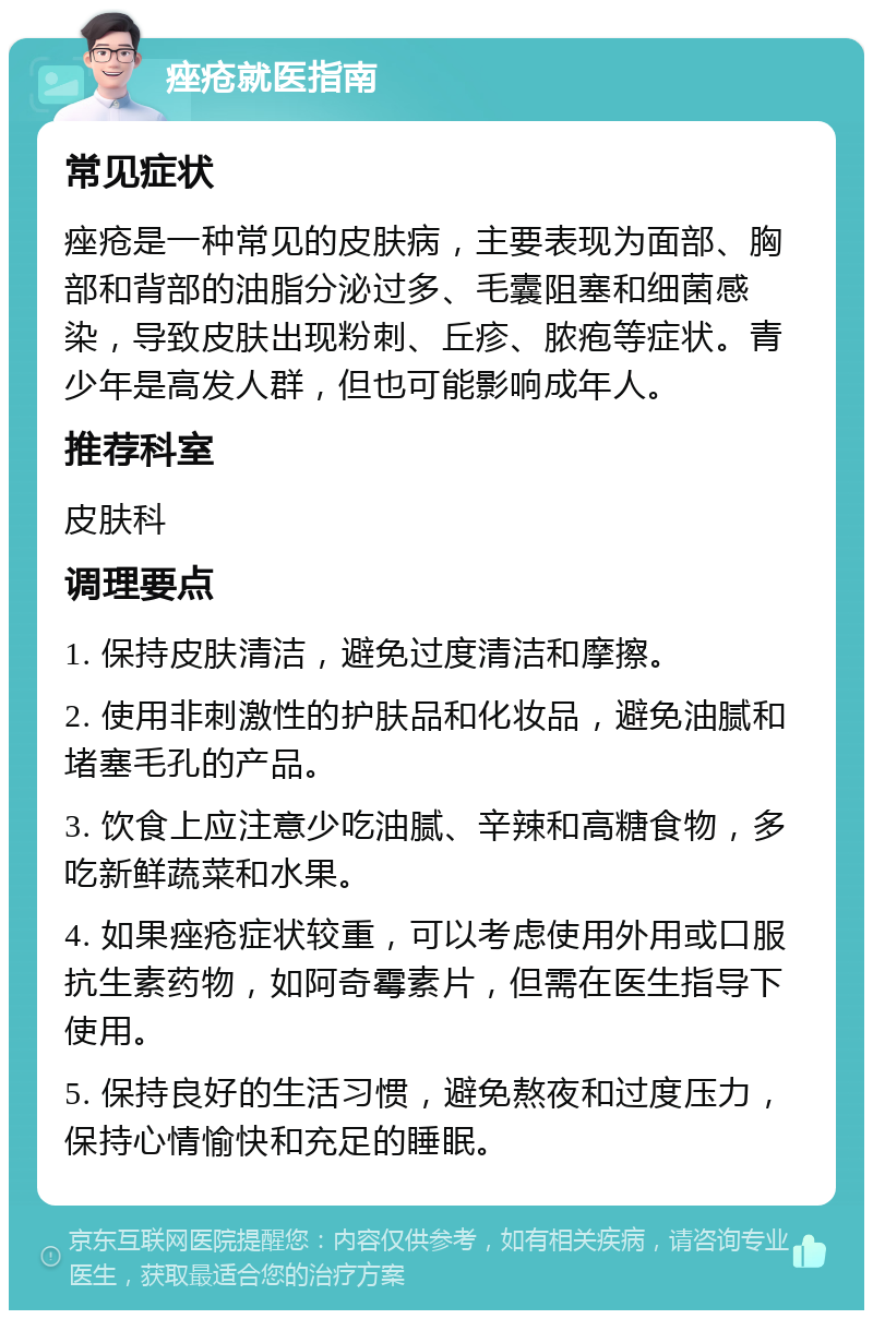 痤疮就医指南 常见症状 痤疮是一种常见的皮肤病，主要表现为面部、胸部和背部的油脂分泌过多、毛囊阻塞和细菌感染，导致皮肤出现粉刺、丘疹、脓疱等症状。青少年是高发人群，但也可能影响成年人。 推荐科室 皮肤科 调理要点 1. 保持皮肤清洁，避免过度清洁和摩擦。 2. 使用非刺激性的护肤品和化妆品，避免油腻和堵塞毛孔的产品。 3. 饮食上应注意少吃油腻、辛辣和高糖食物，多吃新鲜蔬菜和水果。 4. 如果痤疮症状较重，可以考虑使用外用或口服抗生素药物，如阿奇霉素片，但需在医生指导下使用。 5. 保持良好的生活习惯，避免熬夜和过度压力，保持心情愉快和充足的睡眠。