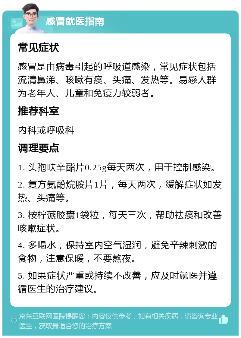 感冒就医指南 常见症状 感冒是由病毒引起的呼吸道感染，常见症状包括流清鼻涕、咳嗽有痰、头痛、发热等。易感人群为老年人、儿童和免疫力较弱者。 推荐科室 内科或呼吸科 调理要点 1. 头孢呋辛酯片0.25g每天两次，用于控制感染。 2. 复方氨酚烷胺片1片，每天两次，缓解症状如发热、头痛等。 3. 桉柠蒎胶囊1袋粒，每天三次，帮助祛痰和改善咳嗽症状。 4. 多喝水，保持室内空气湿润，避免辛辣刺激的食物，注意保暖，不要熬夜。 5. 如果症状严重或持续不改善，应及时就医并遵循医生的治疗建议。