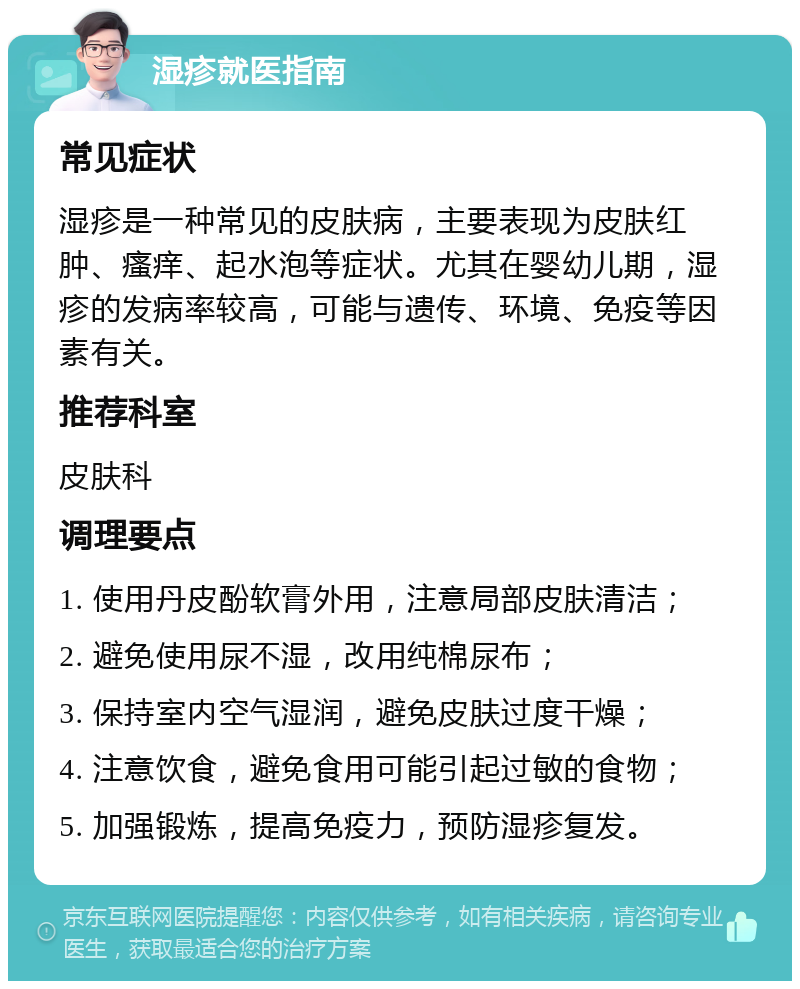 湿疹就医指南 常见症状 湿疹是一种常见的皮肤病，主要表现为皮肤红肿、瘙痒、起水泡等症状。尤其在婴幼儿期，湿疹的发病率较高，可能与遗传、环境、免疫等因素有关。 推荐科室 皮肤科 调理要点 1. 使用丹皮酚软膏外用，注意局部皮肤清洁； 2. 避免使用尿不湿，改用纯棉尿布； 3. 保持室内空气湿润，避免皮肤过度干燥； 4. 注意饮食，避免食用可能引起过敏的食物； 5. 加强锻炼，提高免疫力，预防湿疹复发。