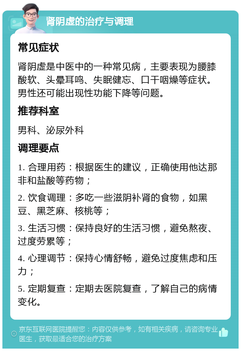 肾阴虚的治疗与调理 常见症状 肾阴虚是中医中的一种常见病，主要表现为腰膝酸软、头晕耳鸣、失眠健忘、口干咽燥等症状。男性还可能出现性功能下降等问题。 推荐科室 男科、泌尿外科 调理要点 1. 合理用药：根据医生的建议，正确使用他达那非和盐酸等药物； 2. 饮食调理：多吃一些滋阴补肾的食物，如黑豆、黑芝麻、核桃等； 3. 生活习惯：保持良好的生活习惯，避免熬夜、过度劳累等； 4. 心理调节：保持心情舒畅，避免过度焦虑和压力； 5. 定期复查：定期去医院复查，了解自己的病情变化。