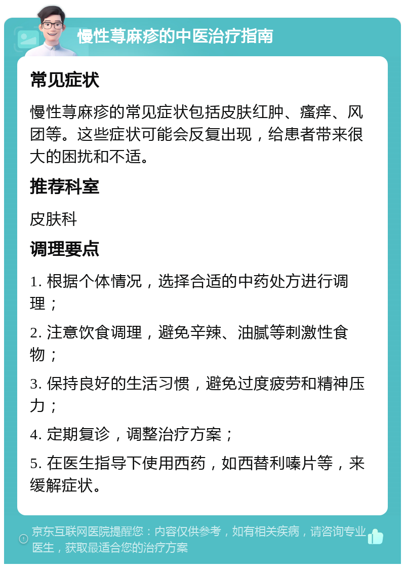 慢性荨麻疹的中医治疗指南 常见症状 慢性荨麻疹的常见症状包括皮肤红肿、瘙痒、风团等。这些症状可能会反复出现，给患者带来很大的困扰和不适。 推荐科室 皮肤科 调理要点 1. 根据个体情况，选择合适的中药处方进行调理； 2. 注意饮食调理，避免辛辣、油腻等刺激性食物； 3. 保持良好的生活习惯，避免过度疲劳和精神压力； 4. 定期复诊，调整治疗方案； 5. 在医生指导下使用西药，如西替利嗪片等，来缓解症状。