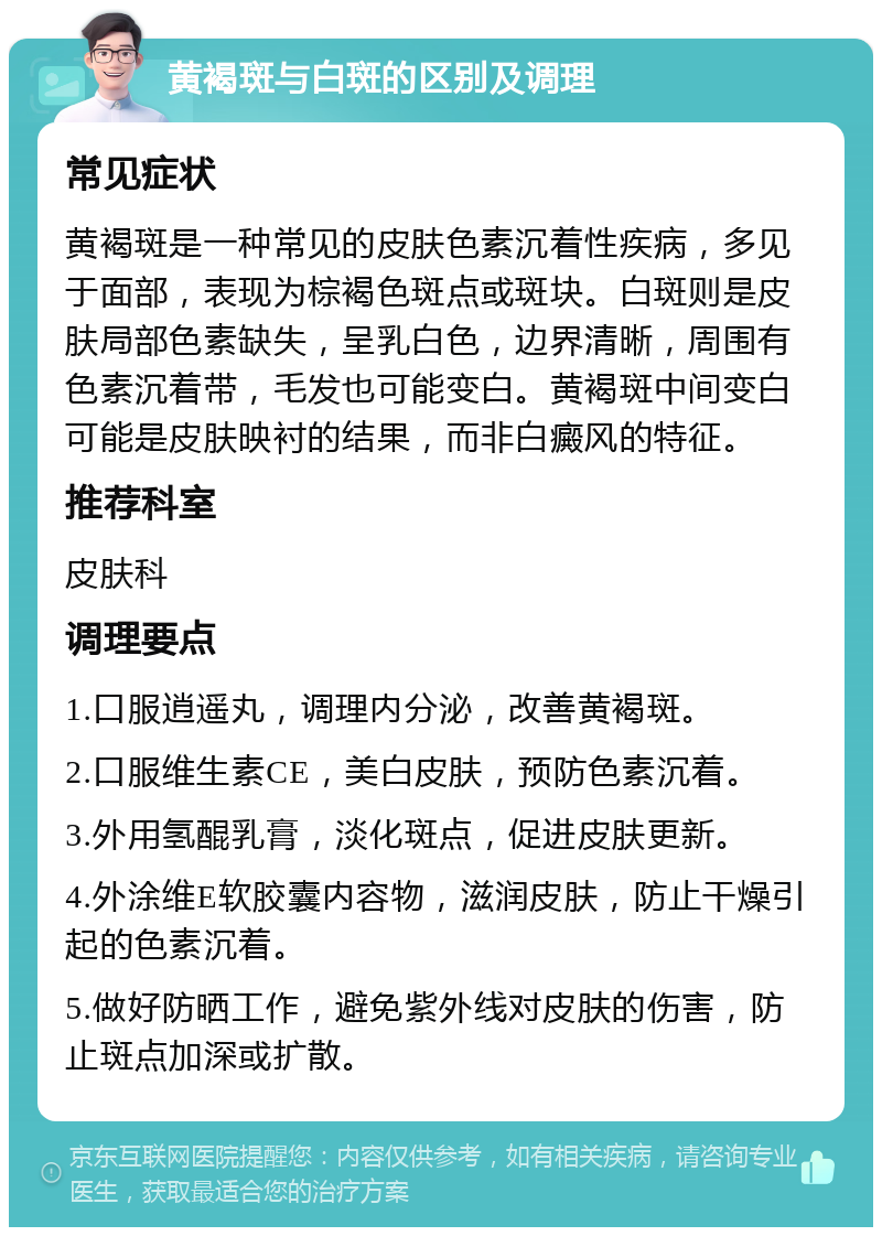 黄褐斑与白斑的区别及调理 常见症状 黄褐斑是一种常见的皮肤色素沉着性疾病，多见于面部，表现为棕褐色斑点或斑块。白斑则是皮肤局部色素缺失，呈乳白色，边界清晰，周围有色素沉着带，毛发也可能变白。黄褐斑中间变白可能是皮肤映衬的结果，而非白癜风的特征。 推荐科室 皮肤科 调理要点 1.口服逍遥丸，调理内分泌，改善黄褐斑。 2.口服维生素CE，美白皮肤，预防色素沉着。 3.外用氢醌乳膏，淡化斑点，促进皮肤更新。 4.外涂维E软胶囊内容物，滋润皮肤，防止干燥引起的色素沉着。 5.做好防晒工作，避免紫外线对皮肤的伤害，防止斑点加深或扩散。