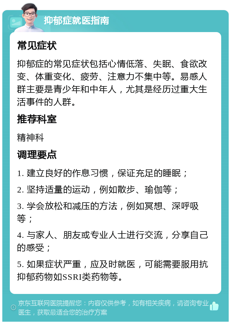 抑郁症就医指南 常见症状 抑郁症的常见症状包括心情低落、失眠、食欲改变、体重变化、疲劳、注意力不集中等。易感人群主要是青少年和中年人，尤其是经历过重大生活事件的人群。 推荐科室 精神科 调理要点 1. 建立良好的作息习惯，保证充足的睡眠； 2. 坚持适量的运动，例如散步、瑜伽等； 3. 学会放松和减压的方法，例如冥想、深呼吸等； 4. 与家人、朋友或专业人士进行交流，分享自己的感受； 5. 如果症状严重，应及时就医，可能需要服用抗抑郁药物如SSRI类药物等。