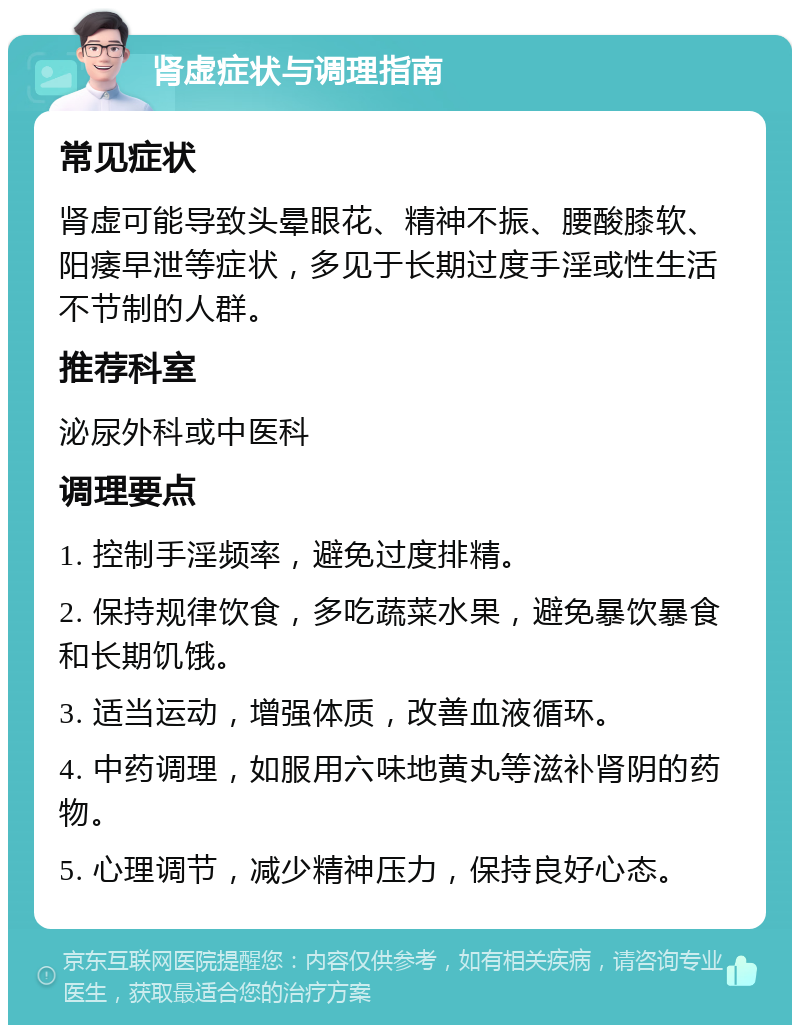 肾虚症状与调理指南 常见症状 肾虚可能导致头晕眼花、精神不振、腰酸膝软、阳痿早泄等症状，多见于长期过度手淫或性生活不节制的人群。 推荐科室 泌尿外科或中医科 调理要点 1. 控制手淫频率，避免过度排精。 2. 保持规律饮食，多吃蔬菜水果，避免暴饮暴食和长期饥饿。 3. 适当运动，增强体质，改善血液循环。 4. 中药调理，如服用六味地黄丸等滋补肾阴的药物。 5. 心理调节，减少精神压力，保持良好心态。