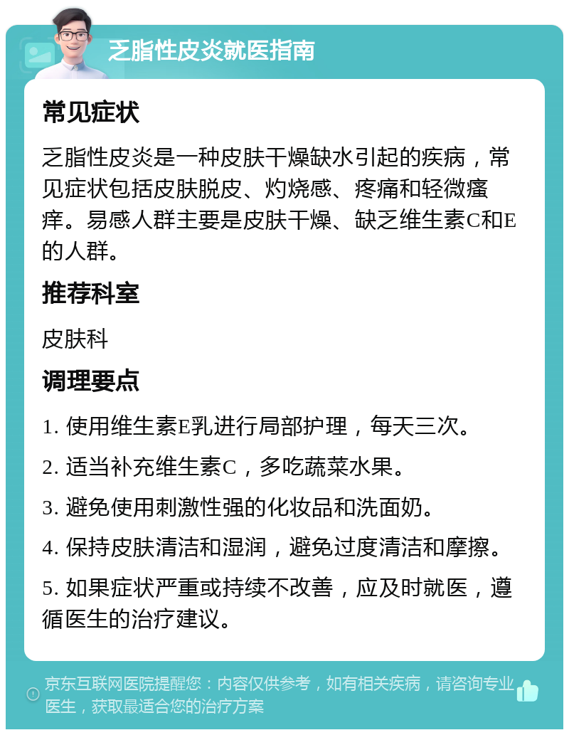 乏脂性皮炎就医指南 常见症状 乏脂性皮炎是一种皮肤干燥缺水引起的疾病，常见症状包括皮肤脱皮、灼烧感、疼痛和轻微瘙痒。易感人群主要是皮肤干燥、缺乏维生素C和E的人群。 推荐科室 皮肤科 调理要点 1. 使用维生素E乳进行局部护理，每天三次。 2. 适当补充维生素C，多吃蔬菜水果。 3. 避免使用刺激性强的化妆品和洗面奶。 4. 保持皮肤清洁和湿润，避免过度清洁和摩擦。 5. 如果症状严重或持续不改善，应及时就医，遵循医生的治疗建议。