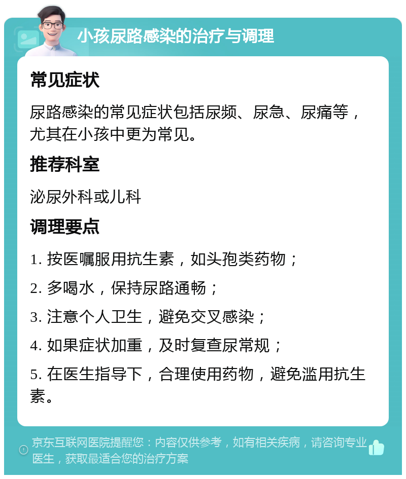 小孩尿路感染的治疗与调理 常见症状 尿路感染的常见症状包括尿频、尿急、尿痛等，尤其在小孩中更为常见。 推荐科室 泌尿外科或儿科 调理要点 1. 按医嘱服用抗生素，如头孢类药物； 2. 多喝水，保持尿路通畅； 3. 注意个人卫生，避免交叉感染； 4. 如果症状加重，及时复查尿常规； 5. 在医生指导下，合理使用药物，避免滥用抗生素。