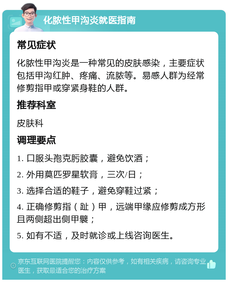 化脓性甲沟炎就医指南 常见症状 化脓性甲沟炎是一种常见的皮肤感染，主要症状包括甲沟红肿、疼痛、流脓等。易感人群为经常修剪指甲或穿紧身鞋的人群。 推荐科室 皮肤科 调理要点 1. 口服头孢克肟胶囊，避免饮酒； 2. 外用莫匹罗星软膏，三次/日； 3. 选择合适的鞋子，避免穿鞋过紧； 4. 正确修剪指（趾）甲，远端甲缘应修剪成方形且两侧超出侧甲襞； 5. 如有不适，及时就诊或上线咨询医生。