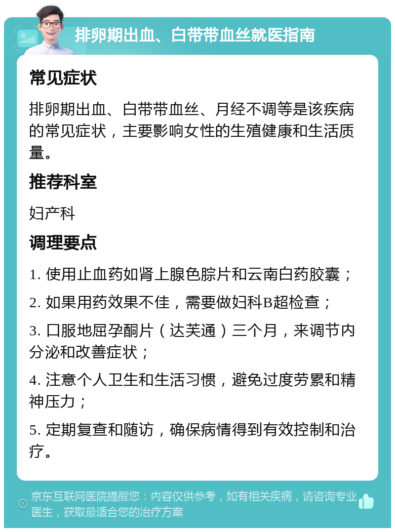 排卵期出血、白带带血丝就医指南 常见症状 排卵期出血、白带带血丝、月经不调等是该疾病的常见症状，主要影响女性的生殖健康和生活质量。 推荐科室 妇产科 调理要点 1. 使用止血药如肾上腺色腙片和云南白药胶囊； 2. 如果用药效果不佳，需要做妇科B超检查； 3. 口服地屈孕酮片（达芙通）三个月，来调节内分泌和改善症状； 4. 注意个人卫生和生活习惯，避免过度劳累和精神压力； 5. 定期复查和随访，确保病情得到有效控制和治疗。