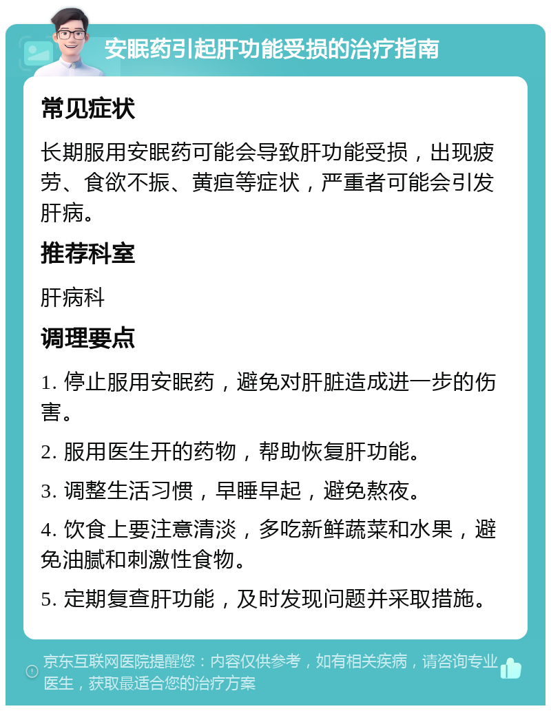 安眠药引起肝功能受损的治疗指南 常见症状 长期服用安眠药可能会导致肝功能受损，出现疲劳、食欲不振、黄疸等症状，严重者可能会引发肝病。 推荐科室 肝病科 调理要点 1. 停止服用安眠药，避免对肝脏造成进一步的伤害。 2. 服用医生开的药物，帮助恢复肝功能。 3. 调整生活习惯，早睡早起，避免熬夜。 4. 饮食上要注意清淡，多吃新鲜蔬菜和水果，避免油腻和刺激性食物。 5. 定期复查肝功能，及时发现问题并采取措施。