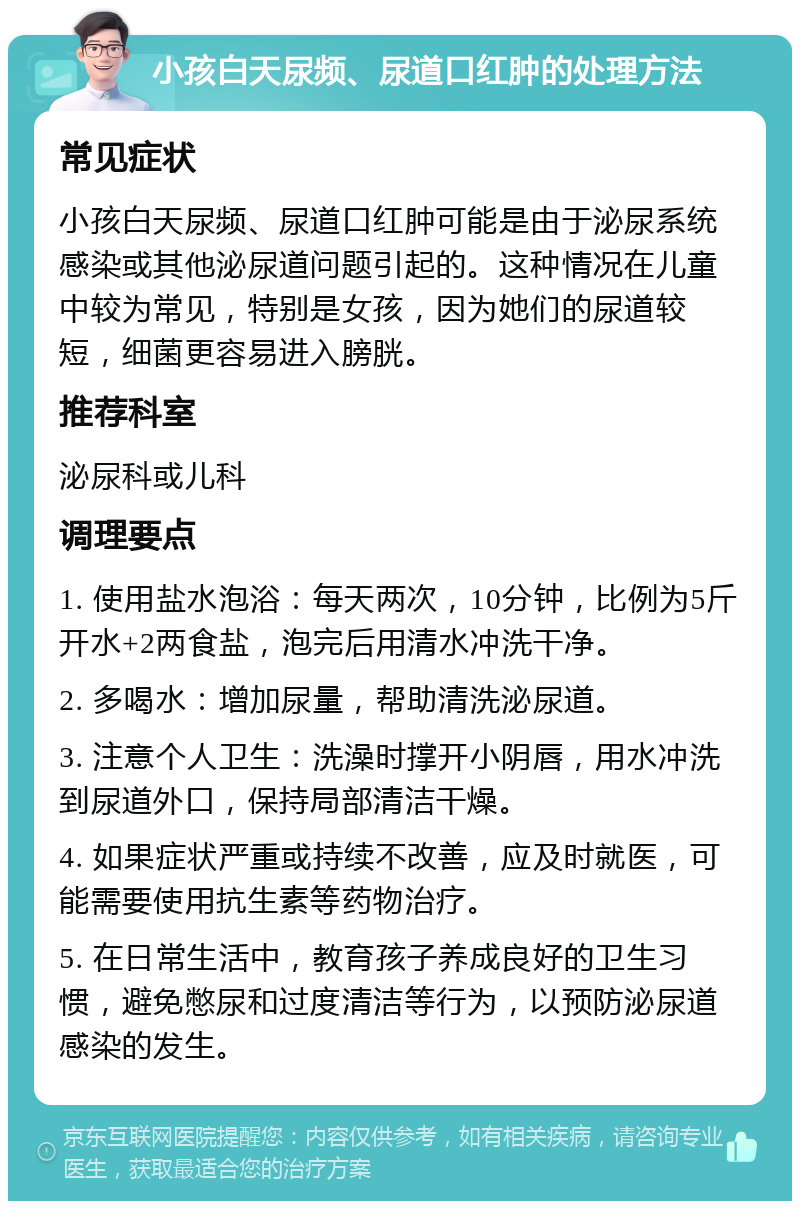 小孩白天尿频、尿道口红肿的处理方法 常见症状 小孩白天尿频、尿道口红肿可能是由于泌尿系统感染或其他泌尿道问题引起的。这种情况在儿童中较为常见，特别是女孩，因为她们的尿道较短，细菌更容易进入膀胱。 推荐科室 泌尿科或儿科 调理要点 1. 使用盐水泡浴：每天两次，10分钟，比例为5斤开水+2两食盐，泡完后用清水冲洗干净。 2. 多喝水：增加尿量，帮助清洗泌尿道。 3. 注意个人卫生：洗澡时撑开小阴唇，用水冲洗到尿道外口，保持局部清洁干燥。 4. 如果症状严重或持续不改善，应及时就医，可能需要使用抗生素等药物治疗。 5. 在日常生活中，教育孩子养成良好的卫生习惯，避免憋尿和过度清洁等行为，以预防泌尿道感染的发生。