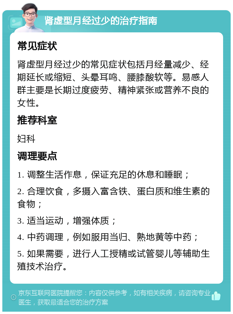 肾虚型月经过少的治疗指南 常见症状 肾虚型月经过少的常见症状包括月经量减少、经期延长或缩短、头晕耳鸣、腰膝酸软等。易感人群主要是长期过度疲劳、精神紧张或营养不良的女性。 推荐科室 妇科 调理要点 1. 调整生活作息，保证充足的休息和睡眠； 2. 合理饮食，多摄入富含铁、蛋白质和维生素的食物； 3. 适当运动，增强体质； 4. 中药调理，例如服用当归、熟地黄等中药； 5. 如果需要，进行人工授精或试管婴儿等辅助生殖技术治疗。