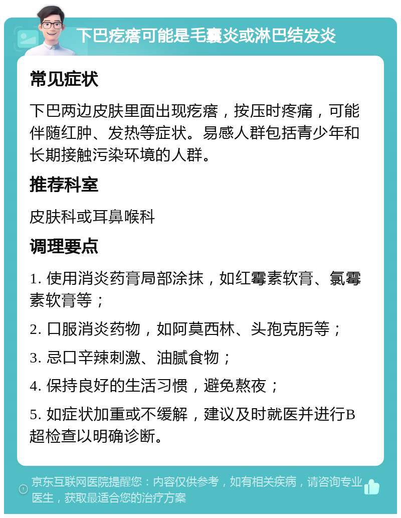 下巴疙瘩可能是毛囊炎或淋巴结发炎 常见症状 下巴两边皮肤里面出现疙瘩，按压时疼痛，可能伴随红肿、发热等症状。易感人群包括青少年和长期接触污染环境的人群。 推荐科室 皮肤科或耳鼻喉科 调理要点 1. 使用消炎药膏局部涂抹，如红霉素软膏、氯霉素软膏等； 2. 口服消炎药物，如阿莫西林、头孢克肟等； 3. 忌口辛辣刺激、油腻食物； 4. 保持良好的生活习惯，避免熬夜； 5. 如症状加重或不缓解，建议及时就医并进行B超检查以明确诊断。