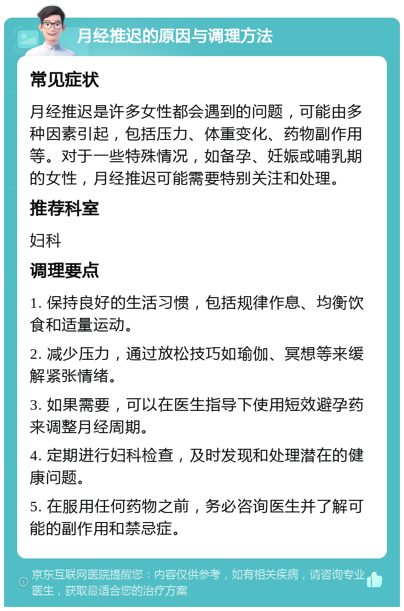 月经推迟的原因与调理方法 常见症状 月经推迟是许多女性都会遇到的问题，可能由多种因素引起，包括压力、体重变化、药物副作用等。对于一些特殊情况，如备孕、妊娠或哺乳期的女性，月经推迟可能需要特别关注和处理。 推荐科室 妇科 调理要点 1. 保持良好的生活习惯，包括规律作息、均衡饮食和适量运动。 2. 减少压力，通过放松技巧如瑜伽、冥想等来缓解紧张情绪。 3. 如果需要，可以在医生指导下使用短效避孕药来调整月经周期。 4. 定期进行妇科检查，及时发现和处理潜在的健康问题。 5. 在服用任何药物之前，务必咨询医生并了解可能的副作用和禁忌症。