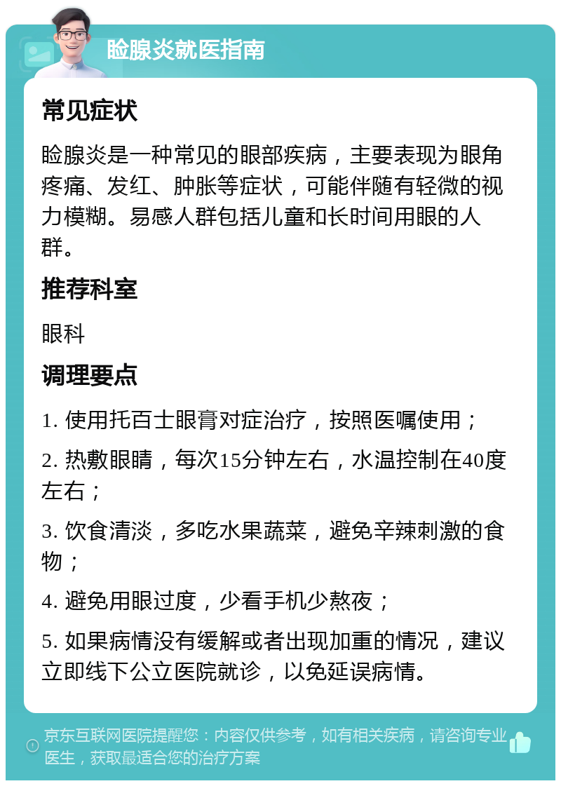 睑腺炎就医指南 常见症状 睑腺炎是一种常见的眼部疾病，主要表现为眼角疼痛、发红、肿胀等症状，可能伴随有轻微的视力模糊。易感人群包括儿童和长时间用眼的人群。 推荐科室 眼科 调理要点 1. 使用托百士眼膏对症治疗，按照医嘱使用； 2. 热敷眼睛，每次15分钟左右，水温控制在40度左右； 3. 饮食清淡，多吃水果蔬菜，避免辛辣刺激的食物； 4. 避免用眼过度，少看手机少熬夜； 5. 如果病情没有缓解或者出现加重的情况，建议立即线下公立医院就诊，以免延误病情。