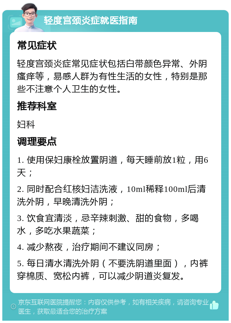 轻度宫颈炎症就医指南 常见症状 轻度宫颈炎症常见症状包括白带颜色异常、外阴瘙痒等，易感人群为有性生活的女性，特别是那些不注意个人卫生的女性。 推荐科室 妇科 调理要点 1. 使用保妇康栓放置阴道，每天睡前放1粒，用6天； 2. 同时配合红核妇洁洗液，10ml稀释100ml后清洗外阴，早晚清洗外阴； 3. 饮食宜清淡，忌辛辣刺激、甜的食物，多喝水，多吃水果蔬菜； 4. 减少熬夜，治疗期间不建议同房； 5. 每日清水清洗外阴（不要洗阴道里面），内裤穿棉质、宽松内裤，可以减少阴道炎复发。