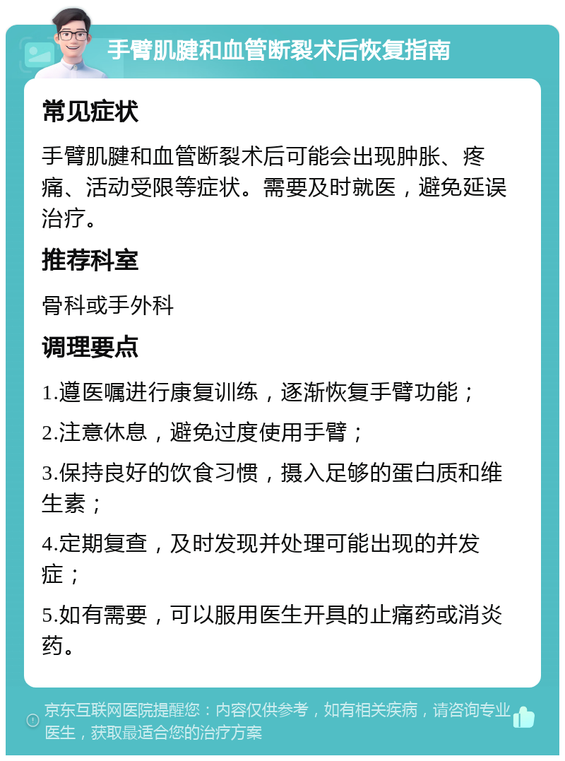 手臂肌腱和血管断裂术后恢复指南 常见症状 手臂肌腱和血管断裂术后可能会出现肿胀、疼痛、活动受限等症状。需要及时就医，避免延误治疗。 推荐科室 骨科或手外科 调理要点 1.遵医嘱进行康复训练，逐渐恢复手臂功能； 2.注意休息，避免过度使用手臂； 3.保持良好的饮食习惯，摄入足够的蛋白质和维生素； 4.定期复查，及时发现并处理可能出现的并发症； 5.如有需要，可以服用医生开具的止痛药或消炎药。