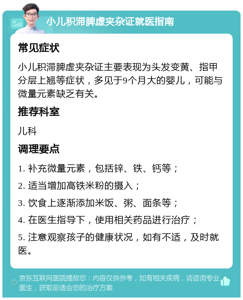 小儿积滞脾虚夹杂证就医指南 常见症状 小儿积滞脾虚夹杂证主要表现为头发变黄、指甲分层上翘等症状，多见于9个月大的婴儿，可能与微量元素缺乏有关。 推荐科室 儿科 调理要点 1. 补充微量元素，包括锌、铁、钙等； 2. 适当增加高铁米粉的摄入； 3. 饮食上逐渐添加米饭、粥、面条等； 4. 在医生指导下，使用相关药品进行治疗； 5. 注意观察孩子的健康状况，如有不适，及时就医。