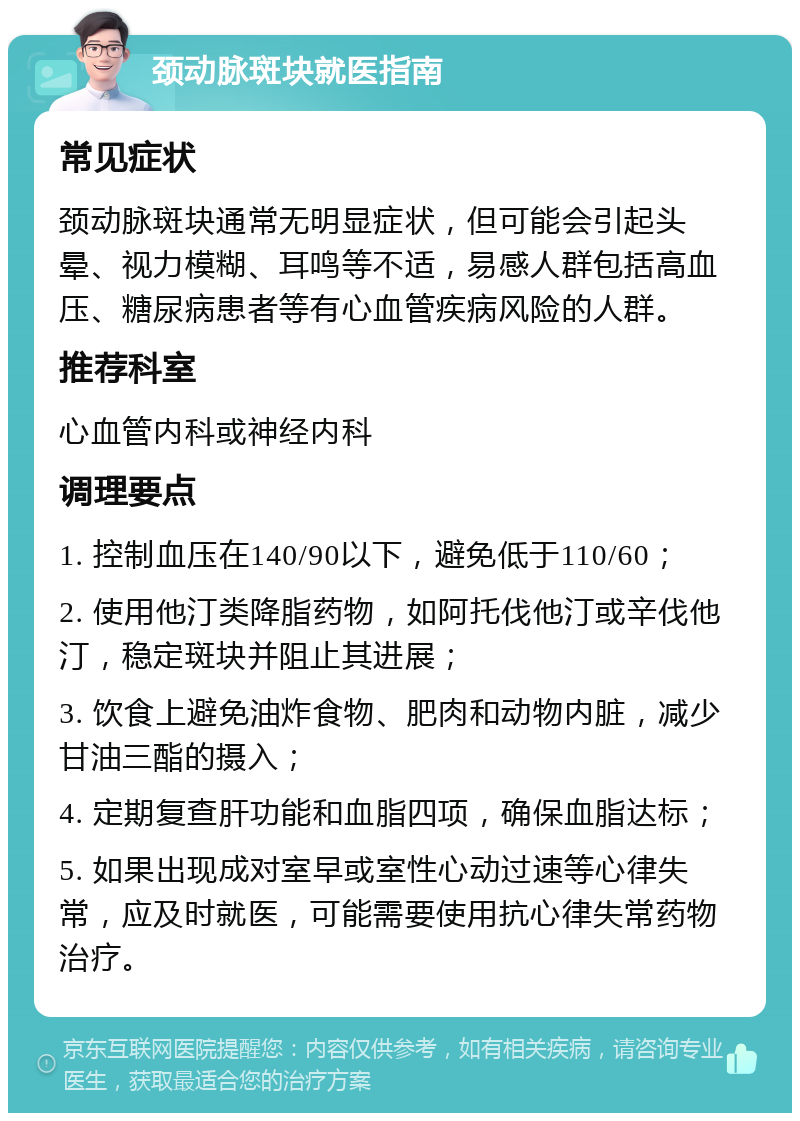 颈动脉斑块就医指南 常见症状 颈动脉斑块通常无明显症状，但可能会引起头晕、视力模糊、耳鸣等不适，易感人群包括高血压、糖尿病患者等有心血管疾病风险的人群。 推荐科室 心血管内科或神经内科 调理要点 1. 控制血压在140/90以下，避免低于110/60； 2. 使用他汀类降脂药物，如阿托伐他汀或辛伐他汀，稳定斑块并阻止其进展； 3. 饮食上避免油炸食物、肥肉和动物内脏，减少甘油三酯的摄入； 4. 定期复查肝功能和血脂四项，确保血脂达标； 5. 如果出现成对室早或室性心动过速等心律失常，应及时就医，可能需要使用抗心律失常药物治疗。