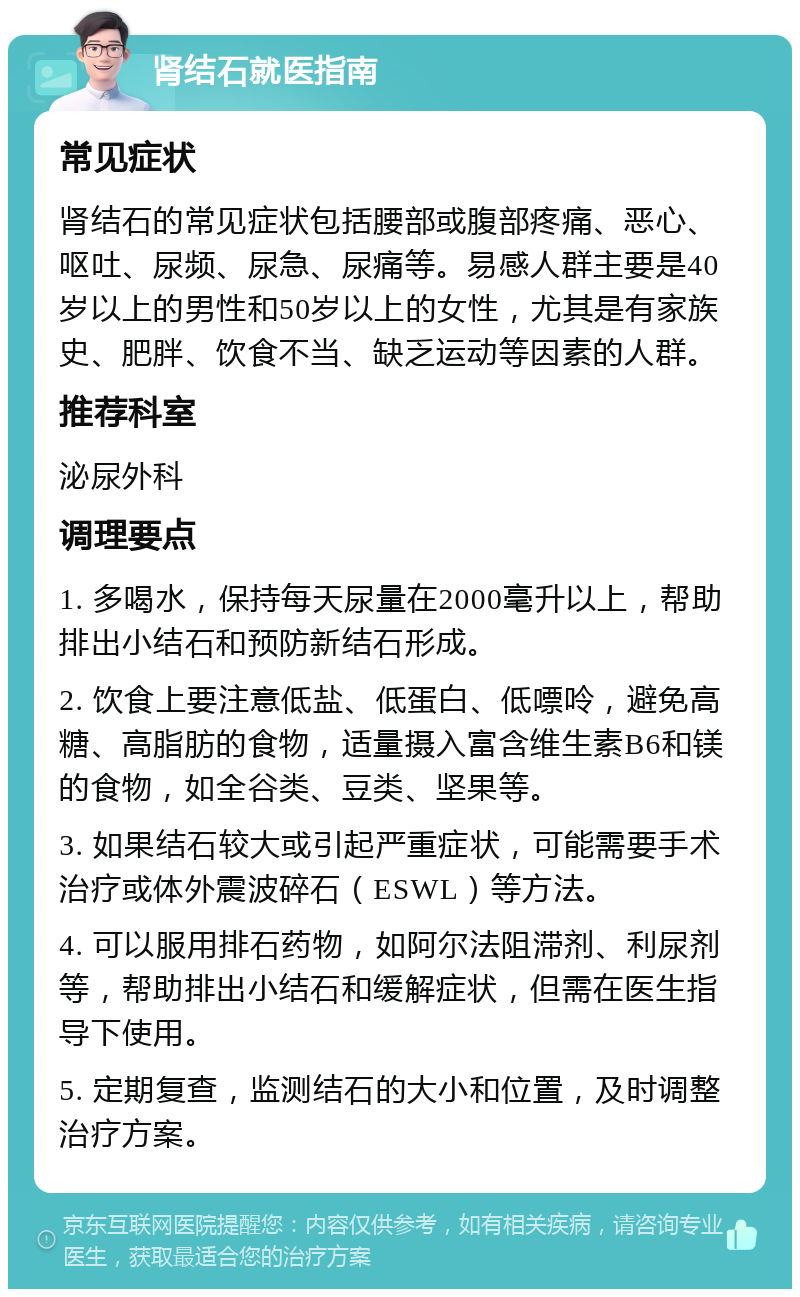 肾结石就医指南 常见症状 肾结石的常见症状包括腰部或腹部疼痛、恶心、呕吐、尿频、尿急、尿痛等。易感人群主要是40岁以上的男性和50岁以上的女性，尤其是有家族史、肥胖、饮食不当、缺乏运动等因素的人群。 推荐科室 泌尿外科 调理要点 1. 多喝水，保持每天尿量在2000毫升以上，帮助排出小结石和预防新结石形成。 2. 饮食上要注意低盐、低蛋白、低嘌呤，避免高糖、高脂肪的食物，适量摄入富含维生素B6和镁的食物，如全谷类、豆类、坚果等。 3. 如果结石较大或引起严重症状，可能需要手术治疗或体外震波碎石（ESWL）等方法。 4. 可以服用排石药物，如阿尔法阻滞剂、利尿剂等，帮助排出小结石和缓解症状，但需在医生指导下使用。 5. 定期复查，监测结石的大小和位置，及时调整治疗方案。