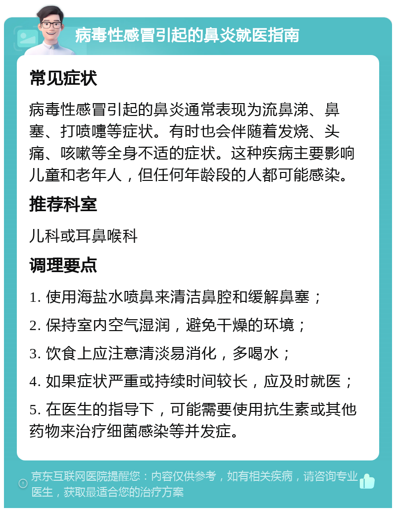 病毒性感冒引起的鼻炎就医指南 常见症状 病毒性感冒引起的鼻炎通常表现为流鼻涕、鼻塞、打喷嚏等症状。有时也会伴随着发烧、头痛、咳嗽等全身不适的症状。这种疾病主要影响儿童和老年人，但任何年龄段的人都可能感染。 推荐科室 儿科或耳鼻喉科 调理要点 1. 使用海盐水喷鼻来清洁鼻腔和缓解鼻塞； 2. 保持室内空气湿润，避免干燥的环境； 3. 饮食上应注意清淡易消化，多喝水； 4. 如果症状严重或持续时间较长，应及时就医； 5. 在医生的指导下，可能需要使用抗生素或其他药物来治疗细菌感染等并发症。