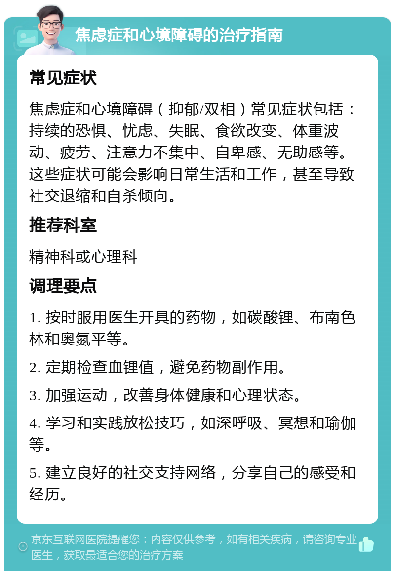 焦虑症和心境障碍的治疗指南 常见症状 焦虑症和心境障碍（抑郁/双相）常见症状包括：持续的恐惧、忧虑、失眠、食欲改变、体重波动、疲劳、注意力不集中、自卑感、无助感等。这些症状可能会影响日常生活和工作，甚至导致社交退缩和自杀倾向。 推荐科室 精神科或心理科 调理要点 1. 按时服用医生开具的药物，如碳酸锂、布南色林和奥氮平等。 2. 定期检查血锂值，避免药物副作用。 3. 加强运动，改善身体健康和心理状态。 4. 学习和实践放松技巧，如深呼吸、冥想和瑜伽等。 5. 建立良好的社交支持网络，分享自己的感受和经历。