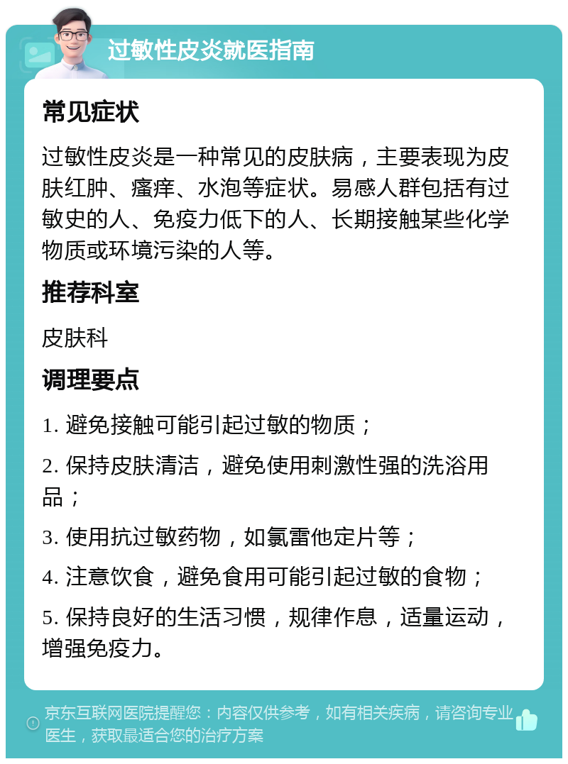 过敏性皮炎就医指南 常见症状 过敏性皮炎是一种常见的皮肤病，主要表现为皮肤红肿、瘙痒、水泡等症状。易感人群包括有过敏史的人、免疫力低下的人、长期接触某些化学物质或环境污染的人等。 推荐科室 皮肤科 调理要点 1. 避免接触可能引起过敏的物质； 2. 保持皮肤清洁，避免使用刺激性强的洗浴用品； 3. 使用抗过敏药物，如氯雷他定片等； 4. 注意饮食，避免食用可能引起过敏的食物； 5. 保持良好的生活习惯，规律作息，适量运动，增强免疫力。