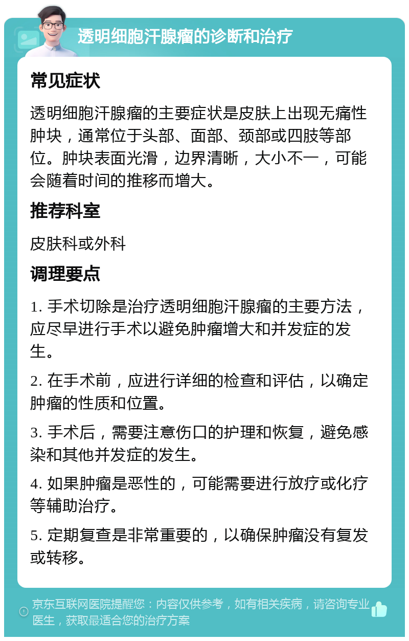 透明细胞汗腺瘤的诊断和治疗 常见症状 透明细胞汗腺瘤的主要症状是皮肤上出现无痛性肿块，通常位于头部、面部、颈部或四肢等部位。肿块表面光滑，边界清晰，大小不一，可能会随着时间的推移而增大。 推荐科室 皮肤科或外科 调理要点 1. 手术切除是治疗透明细胞汗腺瘤的主要方法，应尽早进行手术以避免肿瘤增大和并发症的发生。 2. 在手术前，应进行详细的检查和评估，以确定肿瘤的性质和位置。 3. 手术后，需要注意伤口的护理和恢复，避免感染和其他并发症的发生。 4. 如果肿瘤是恶性的，可能需要进行放疗或化疗等辅助治疗。 5. 定期复查是非常重要的，以确保肿瘤没有复发或转移。